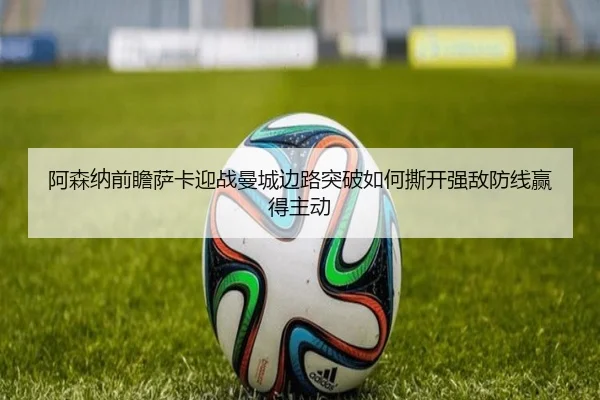 阿森纳前瞻萨卡迎战曼城边路突破如何撕开强敌防线赢得主动