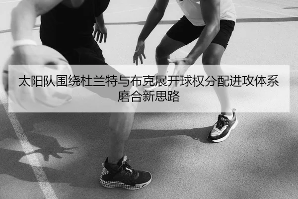 太阳队围绕杜兰特与布克展开球权分配进攻体系磨合新思路