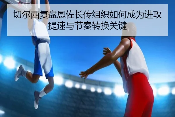 切尔西复盘恩佐长传组织如何成为进攻提速与节奏转换关键