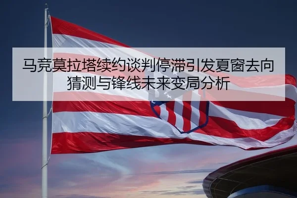 马竞莫拉塔续约谈判停滞引发夏窗去向猜测与锋线未来变局分析